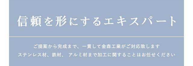 信頼を形にするエキスパート ご提案から完成まで、一貫して金森工業がご対応致します
ステンレス材、鉄材、 アルミ材まで加工に関することはお任せください