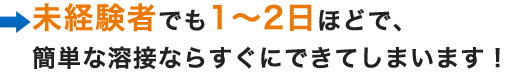 未経験者でも1～2日ほどで、簡単な溶接ならすぐにできてしまいます！